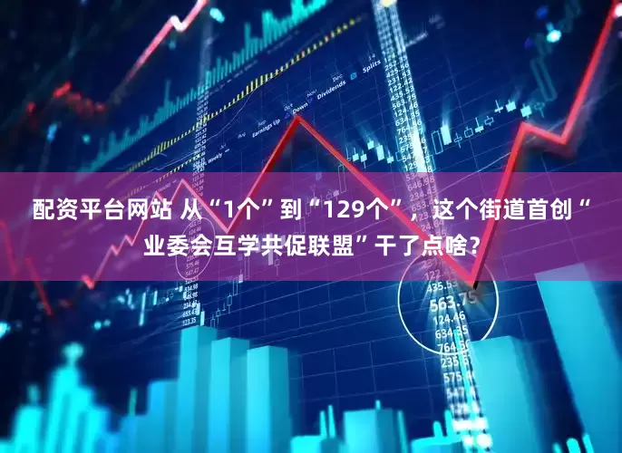 配资平台网站 从“1个”到“129个”，这个街道首创“业委会互学共促联盟”干了点啥？