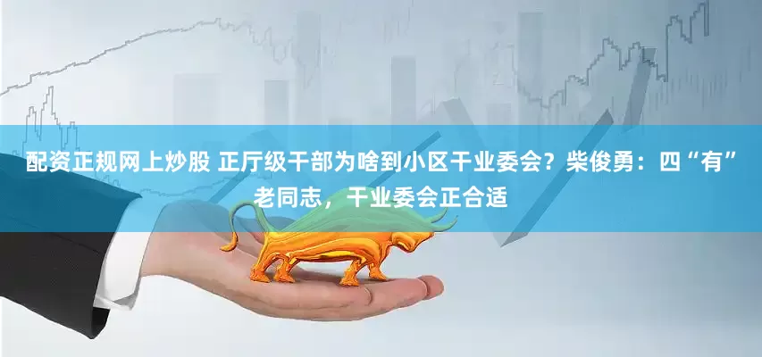 配资正规网上炒股 正厅级干部为啥到小区干业委会？柴俊勇：四“有”老同志，干业委会正合适