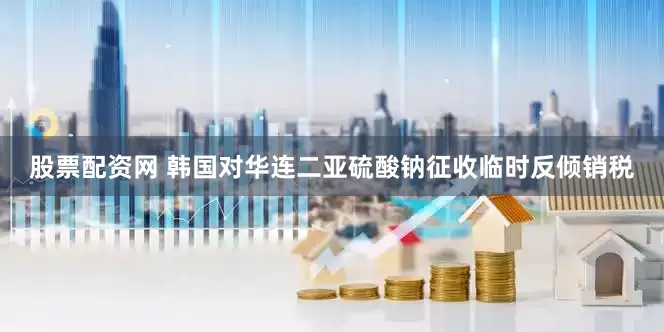 股票配资网 韩国对华连二亚硫酸钠征收临时反倾销税
