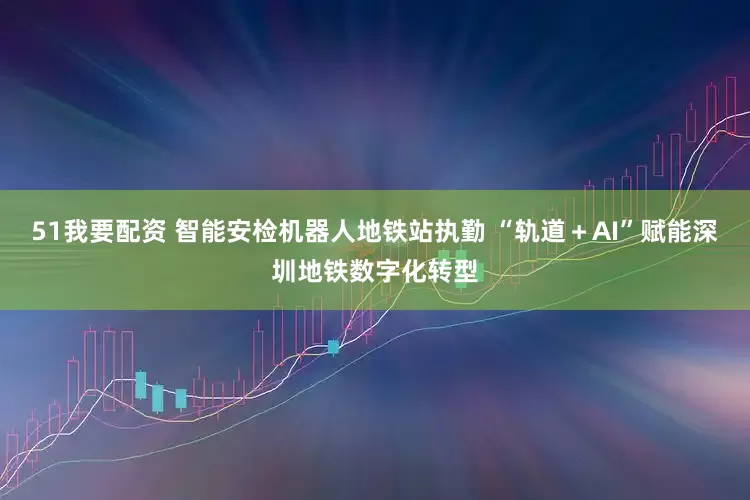 51我要配资 智能安检机器人地铁站执勤 “轨道＋AI”赋能深圳地铁数字化转型
