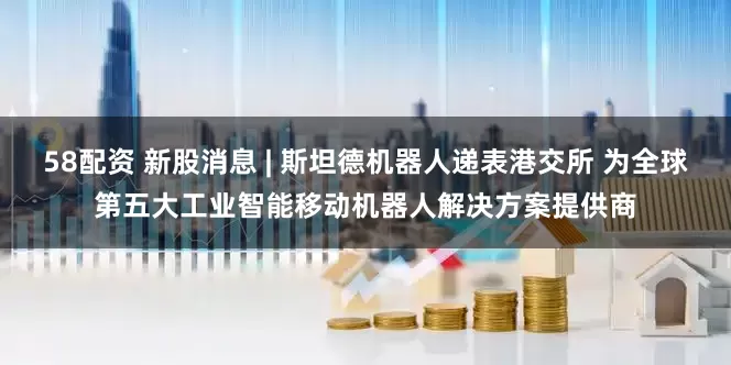 58配资 新股消息 | 斯坦德机器人递表港交所 为全球第五大工业智能移动机器人解决方案提供商