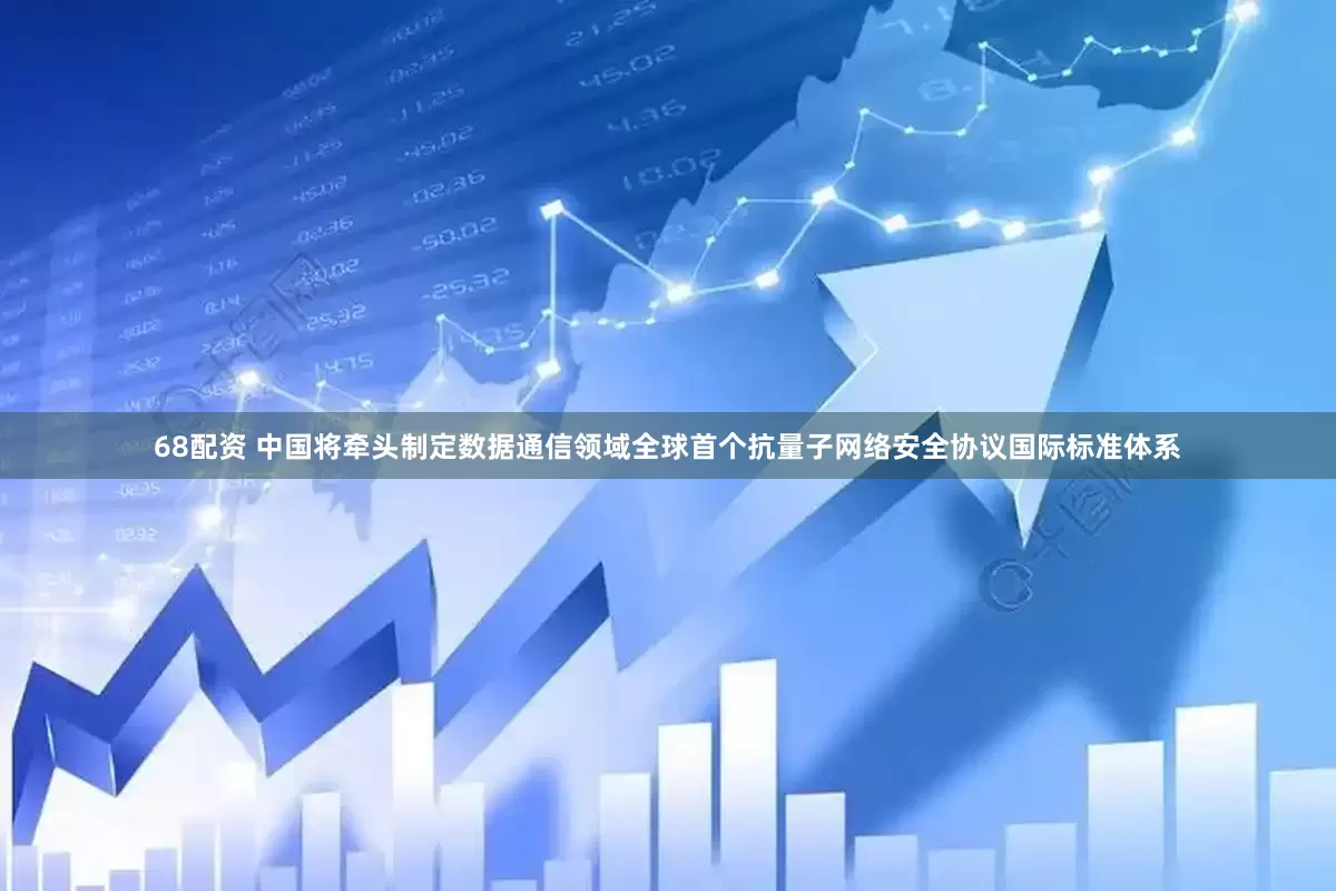 68配资 中国将牵头制定数据通信领域全球首个抗量子网络安全协议国际标准体系