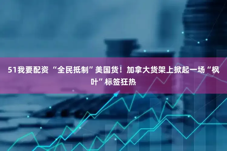 51我要配资 “全民抵制”美国货！加拿大货架上掀起一场“枫叶”标签狂热