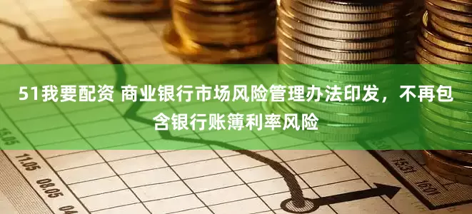 51我要配资 商业银行市场风险管理办法印发，不再包含银行账簿利率风险