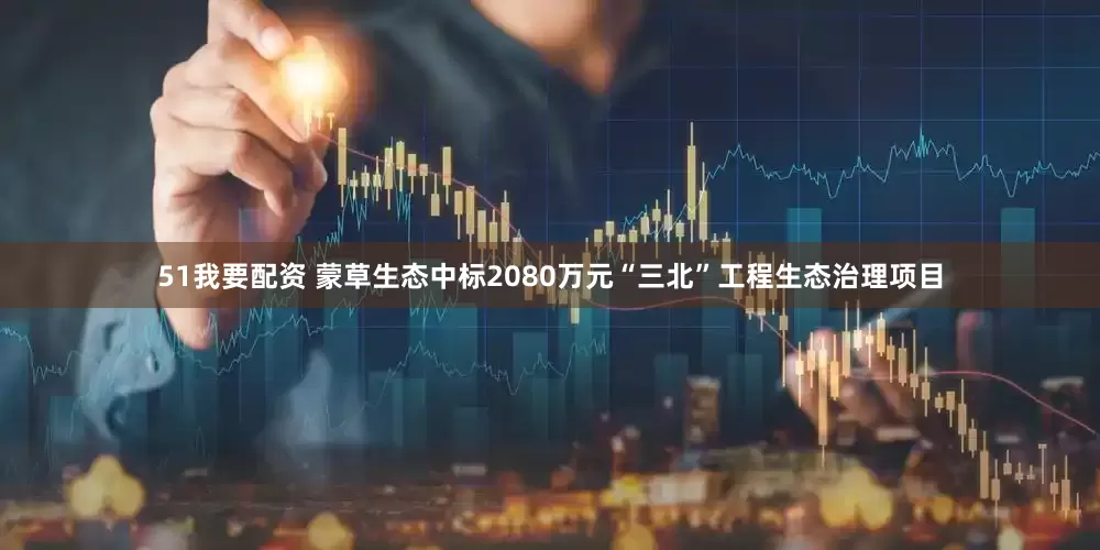 51我要配资 蒙草生态中标2080万元“三北”工程生态治理项目