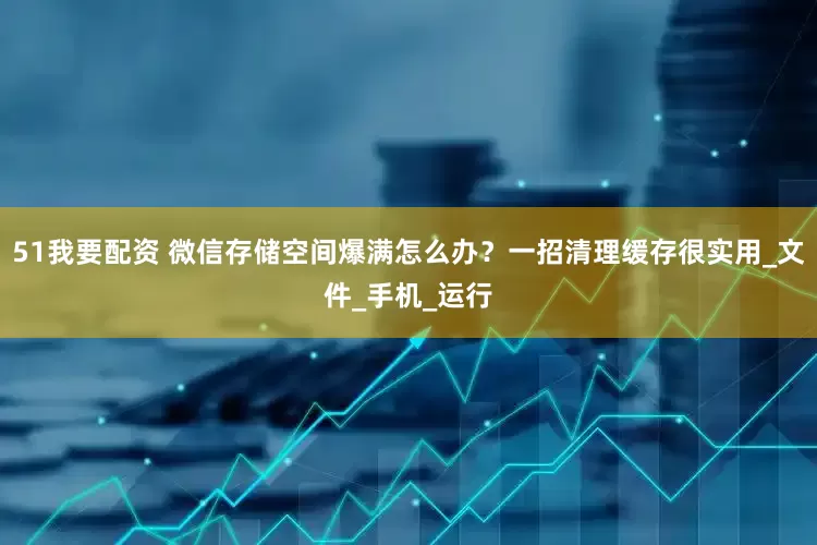 51我要配资 微信存储空间爆满怎么办？一招清理缓存很实用_文件_手机_运行