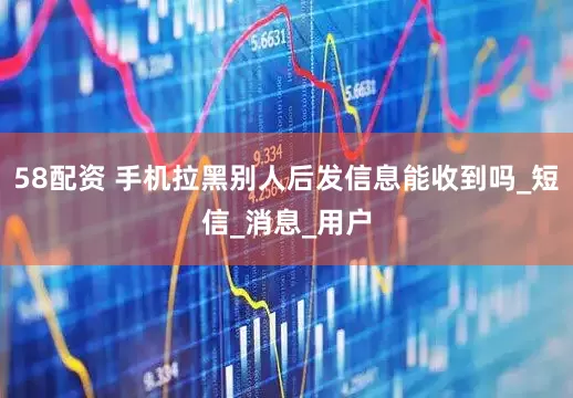 58配资 手机拉黑别人后发信息能收到吗_短信_消息_用户