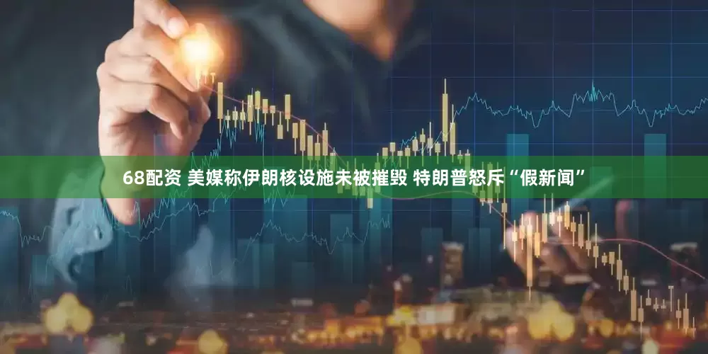 68配资 美媒称伊朗核设施未被摧毁 特朗普怒斥“假新闻”