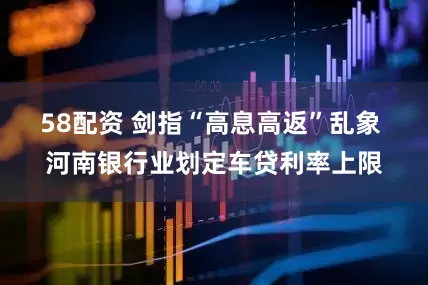 58配资 剑指“高息高返”乱象 河南银行业划定车贷利率上限
