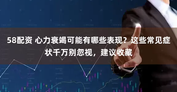 58配资 心力衰竭可能有哪些表现？这些常见症状千万别忽视，建议收藏