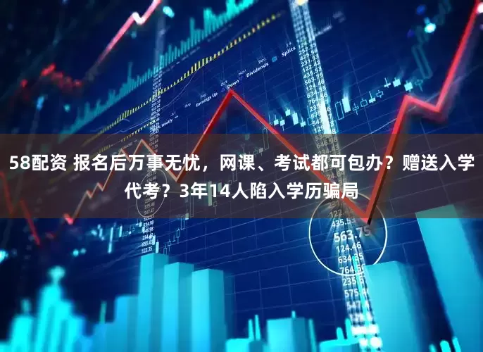 58配资 报名后万事无忧，网课、考试都可包办？赠送入学代考？3年14人陷入学历骗局