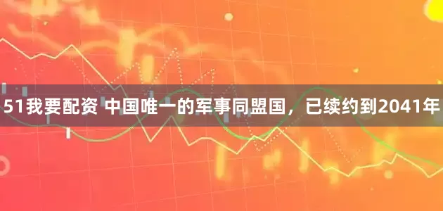 51我要配资 中国唯一的军事同盟国，已续约到2041年
