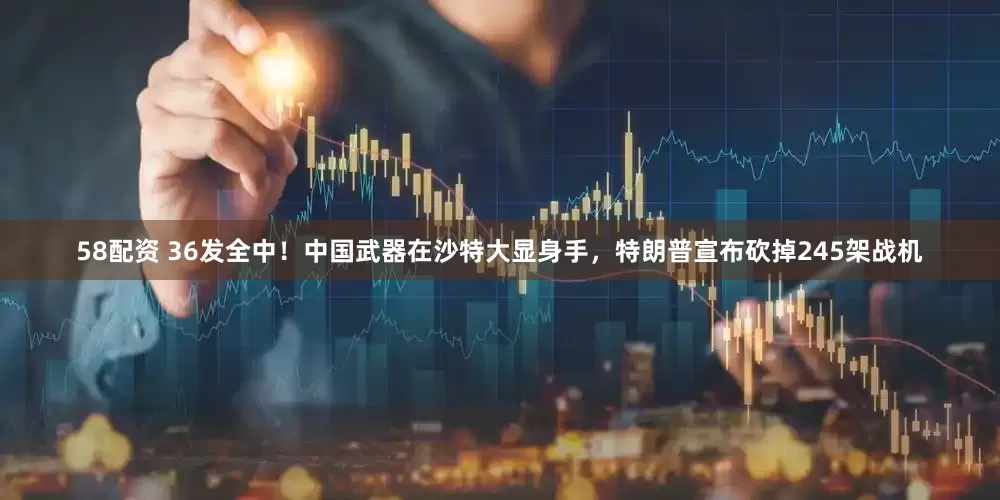 58配资 36发全中！中国武器在沙特大显身手，特朗普宣布砍掉245架战机