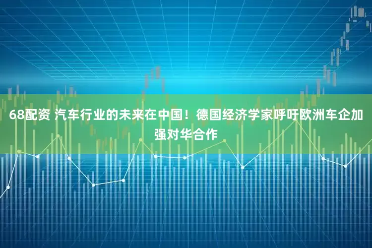 68配资 汽车行业的未来在中国！德国经济学家呼吁欧洲车企加强对华合作