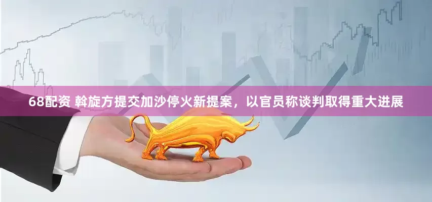 68配资 斡旋方提交加沙停火新提案，以官员称谈判取得重大进展