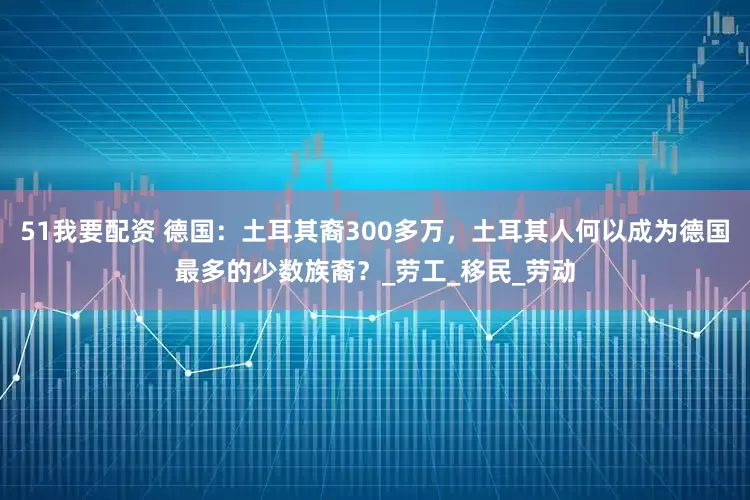 51我要配资 德国：土耳其裔300多万，土耳其人何以成为德国最多的少数族裔？_劳工_移民_劳动