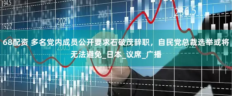68配资 多名党内成员公开要求石破茂辞职，自民党总裁选举或将无法避免_日本_议席_广播