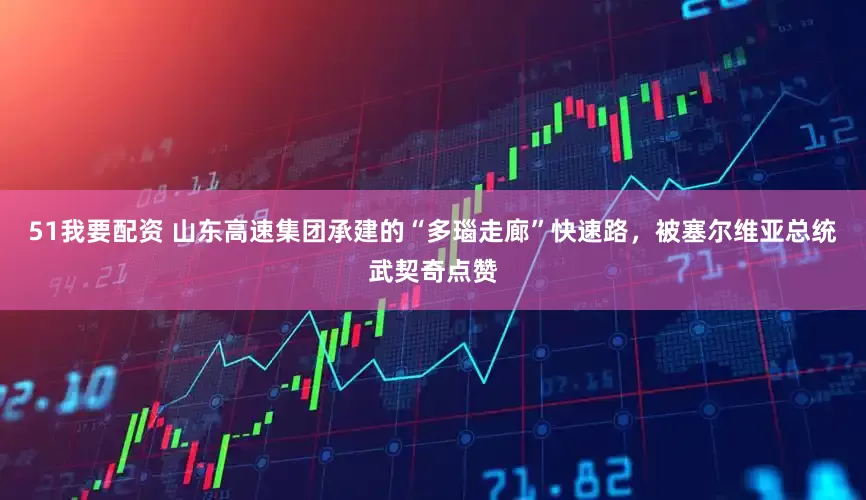 51我要配资 山东高速集团承建的“多瑙走廊”快速路，被塞尔维亚总统武契奇点赞