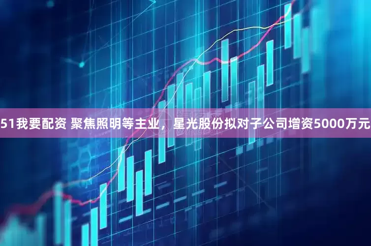 51我要配资 聚焦照明等主业，星光股份拟对子公司增资5000万元